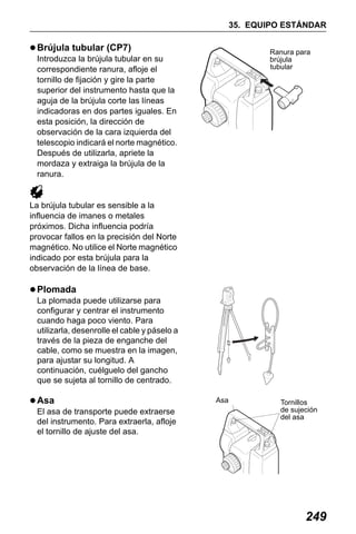 X50RX.book Page 249 Wednesday, May 11, 2011 9:39 AM

35. EQUIPO ESTÁNDAR

Brújula tubular (CP7)

Ranura para
brújula
tubular

Introduzca la brújula tubular en su
correspondiente ranura, afloje el
tornillo de fijación y gire la parte
superior del instrumento hasta que la
aguja de la brújula corte las líneas
indicadoras en dos partes iguales. En
esta posición, la dirección de
observación de la cara izquierda del
telescopio indicará el norte magnético.
Después de utilizarla, apriete la
mordaza y extraiga la brújula de la
ranura.

La brújula tubular es sensible a la
influencia de imanes o metales
próximos. Dicha influencia podría
provocar fallos en la precisión del Norte
magnético. No utilice el Norte magnético
indicado por esta brújula para la
observación de la línea de base.

Plomada
La plomada puede utilizarse para
configurar y centrar el instrumento
cuando haga poco viento. Para
utilizarla, desenrolle el cable y páselo a
través de la pieza de enganche del
cable, como se muestra en la imagen,
para ajustar su longitud. A
continuación, cuélguelo del gancho
que se sujeta al tornillo de centrado.

Asa
El asa de transporte puede extraerse
del instrumento. Para extraerla, afloje
el tornillo de ajuste del asa.

Asa

Tornillos
de sujeción
del asa

249

 