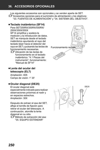X50RX.book Page 250 Wednesday, May 11, 2011 9:39 AM

36. ACCESORIOS OPCIONALES
Los siguientes accesorios son opcionales y se venden aparte de SET.
Accesorios opciones para el suministro de alimentación y los objetivos:
"33. FUENTES DE ALIMENTACIÓN" y "34. SISTEMA DEL OBJETIVO".

Teclado inalámbrico (SF14)
Para SET250RX/350RX/550RX/
250X/350X/550X
SF14 simplifica y acelera la
medición y la introducción de datos.
SET se manipula desde el teclado
inalámbrico apuntando el rayo del
teclado láser hacia el detector del
rayo en SET y pulsando las teclas de
funcionamiento necesarias.
Ubicación de las teclas de
funcionamiento en el teclado
inalámbrico: "4.1 Piezas del
instrumento", funcionamiento:
"Manual de SF14"

Funcionamiento remoto

Lente del ocular del
telescopio (EL7)
Ampliación: 40X
Campo de visión: 1° 20'

Ocular diagonal (DE25)
El ocular diagonal está
especialmente indicado para realizar
observaciones próximas al nadir y
en espacios estrechos.
Ampliación: 30X
Después de extraer el asa del SET,
afloje el tornillo de fijación para
retirar el ocular del telescopio. A
continuación, atornille la lente
diagonal en su sitio.
Método de extracción del asa:
"35. EQUIPO ESTÁNDAR"

250

DE25

 
