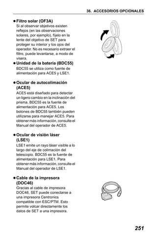X50RX.book Page 251 Wednesday, May 11, 2011 9:39 AM

36. ACCESORIOS OPCIONALES

Filtro solar (OF3A)
Si al observar objetivos existen
reflejos (en las observaciones
solares, por ejemplo), fíjelo en la
lente del objetivo de SET para
proteger su interior y los ojos del
operador. No es necesario extraer el
filtro, puede levantarse, a modo de
visera.

Unidad de la batería (BDC55)
BDC55 se utiliza como fuente de
alimentación para ACE5 y LSE1.

Ocular de autocolimación
(ACE5)
ACE5 está diseñado para detectar
un ligero cambio en la inclinación del
prisma. BDC55 es la fuente de
alimentación para ACE5. Los
botones de BDC55 también pueden
utilizarse para manejar ACE5. Para
obtener más información, consulte el
Manual del operador de ACE5.

Ocular de visión láser
(LSE1)
LSE1 emite un rayo láser visible a lo
largo del eje de colimación del
telescopio. BDC55 es la fuente de
alimentación para LSE1. Para
obtener más información, consulte el
Manual del operador de LSE1.

Cable de la impresora
(DOC46)
Gracias al cable de impresora
DOC46, SET puede conectarse a
una impresora Centronics
compatible con ESC/PTM. Esto
permite volcar directamente los
datos de SET a una impresora.

251

 