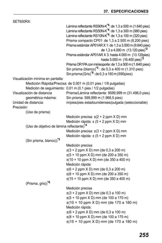 X50RX.book Page 255 Wednesday, May 11, 2011 9:39 AM

37. ESPECIFICACIONES
SET650RX:
Lámina reflectante RS90N-K*4: de 1,3 a 500 m (1.640 pies)
Lámina reflectante RS50N-K*4: de 1,3 a 300 m (980 pies)
Lámina reflectante RS10N-K*4: de 1,3 a 100 m (320 pies)
Prisma compacto CP01: de 1,3 a 2.500 m (8.200 pies)
Prisma estándar AP01AR X 1: de 1,3 a 3.000 m (9.840 pies)
de 1,3 a 4.000 m (13.120 pies)*2
Prisma estándar AP01AR X 3: hasta 4.000 m (13.120pies)
hasta 5.000 m (16.400 pies)*2
Prisma OR1PA con minisoporte: de 1,3 a 500 m (1.640 pies)
Sin prisma (blanco)*5 : de 0,3 a 400 m (1.310 pies)
Sin prisma (Gris)*6 : de 0,3 a 180 m (590pies)
Visualización mínima en pantalla:
Medición Rápida/Precisa: de 0,001 m (0,01 pies / 1/8 pulgadas)
Medición de seguimiento: 0,01 m (0,1 pies / 1/2 pulgadas)
Visualización de distancia
Prisma/Lámina reflectante: 9599,999 m (31.496,0 pies)
geométrica máxima:
Sin prisma: 599,999 m (1.968,5 pies)
Unidad de distancia:
m/pies/pies estadounidenses/pulgada (seleccionable)
Precisión:
(Uso de prisma)
Medición precisa: ±(2 + 2 ppm X D) mm
Medición rápida: ± (5 + 2 ppm X D) mm
(Uso de objetivo de lámina reflectante)*4
Medición precisa: ±(3 + 2 ppm X D) mm
Medición rápida: ± (5 + 2 ppm X D) mm
(Sin prisma, blanco))*5
Medición precisa:
±(3 + 2 ppm X D) mm (de 0,3 a 200 m)
±(5 + 10 ppm X D) mm (de 200 a 350 m)
±(10 + 10 ppm X D) mm (de 350 a 400 m)
Medición rápida:
±(6 + 2 ppm X D) mm (de 0,3 a 200 m)
±(8 + 10 ppm X D) mm (de 200 a 350 m)
±(15 + 10 ppm X D) mm (de 350 a 400 m)
(Prisma, gris))*6
Medición precisa
±(3 + 2 ppm X D) mm (de 0,3 a 100 m)
±(5 + 10 ppm X D) mm (de 100 a 170 m)
±(10 + 10 ppm X D) mm (de 170 a 180 m)
Medición rápida:
±(6 + 2 ppm X D) mm (de 0,3 a 100 m)
±(8 + 10 ppm X D) mm (de 100 a 170 m)
±(15 + 10 ppm X D) mm (de 170 a 180 m)

255

 