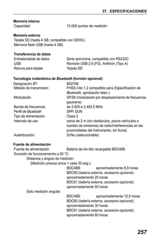 X50RX.book Page 257 Wednesday, May 11, 2011 9:39 AM

37. ESPECIFICACIONES
Memoria interna
Capacidad

10.000 puntos de medición

Memoria externa
Tarjeta SD (hasta 4 GB, compatible con SDHC)
Memoria flash USB (hasta 4 GB)
Transferencia de datos
Entrada/salida de datos
USB
Ranura para tarjeta

Serie asíncrona, compatible con RS232C
Revisión USB 2.0 (FS), Anfitrión (Tipo A)
Tarjeta SD

Tecnología inalámbrica de Bluetooth (función opcional)
Designación BT
B02706
Método de transmisión:
FHSS (Ver.1.2 compatible para Especificación de
Bluetooth, aprobación telec.)
Modulación
GFSK (modulación por desplazamiento de frecuencia
gausiana)
Banda de frecuencia:
de 2.400 a 2.483,5 MHz
Perfil de Bluetooth
SPP, DUN
Tipo de alimentación
Clase 2
Intervalo de uso
cerca de 2 m (sin obstáculos, pocos vehículos o
fuentes de emisiones de radio/interferencias en las
proximidades del instrumento, sin lluvia)
Autenticación:
Sí/No (seleccionable)
Fuente de alimentación
Fuente de alimentación:
Batería de ión-litio recargable BDC46B
Duración de funcionamiento a 20 °C:
Distancia y ángulo de medición
(Medición precisa única = cada 30 seg.):
BDC46B:
aproximadamente 8,5 horas
BDC60 (batería externa, accesorio opcional):
aproximadamente 25 horas
BDC61 (batería externa, accesorio opcional):
aproximadamente 50 horas
Solo medición angular:
BDC46B:
aproximadamente 12,5 horas
BDC60 (batería externa, accesorio opcional):
aproximadamente 30 horas
BDC61 (batería externa, accesorio opcional):
aproximadamente 60 horas

257

 