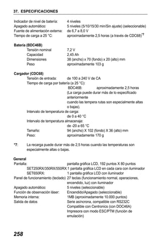 X50RX.book Page 258 Wednesday, May 11, 2011 9:39 AM

37. ESPECIFICACIONES
Indicador de nivel de batería:
Apagado automático:
Fuente de alimentación externa:
Tiempo de carga a 25 °C:

4 niveles
5 niveles (5/10/15/30 min/Sin ajuste) (seleccionable)
de 6,7 a 8,0 V
aproximadamente 2,5 horas (a través de CDC68)*7

Batería (BDC46B)
Tensión nominal
Capacidad
Dimensiones
Peso

7,2 V
2,45 Ah
38 (ancho) x 70 (fondo) x 20 (alto) mm
aproximadamente 103 g

Cargador (CDC68)
Tensión de entrada:
de 100 a 240 V de CA
Tiempo de carga por batería (a 25 °C):
BDC46B:
aproximadamente 2,5 horas
(La carga puede durar más de lo especificado
anteriormente
cuando las tempera rutas son especialmente altas
o bajas).
Intervalo de temperatura de carga:
de 0 a 40 °C
Intervalo de temperatura almacenaje:
de -20 a 65 °C
Tamaño:
94 (ancho) X 102 (fondo) X 36 (alto) mm
Peso:
aproximadamente 170 g
*7:

La recarga puede durar más de 2,5 horas cuando las temperaturas son
especialmente altas o bajas.

General
Pantalla:
pantalla gráfica LCD, 192 puntos X 80 puntos
SET250RX/350RX/550RX:1 pantalla gráfica LCD en cada cara con iluminador
SET650RX:
1 pantalla gráfica LCD con iluminador
Panel de funcionamiento (teclado) 27 teclas (funcionamiento normal, operaciones,
encendido, luz) con iluminador
Apagado automático:
5 niveles (seleccionable)
Función de observación láser:
Encendido/Apagado (seleccionable)
Memoria interna:
1MB (aproximadamente 10.000 puntos)
Salida de datos
Serie asíncrona, compatible con RS232C
Compatible con Centronics (con DOC46A)
Impresora con modo ESC/PTM (función de
emulación)

258

 
