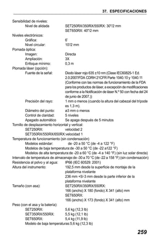 X50RX.book Page 259 Wednesday, May 11, 2011 9:39 AM

37. ESPECIFICACIONES
Sensibilidad de niveles:
Nivel de alidada
Niveles electrónicos:
Gráfica:
Nivel circular:
Pomada óptica:
Imagen:
Ampliación:
Enfoque mínimo:
Plomada láser (opción):
Fuente de la señal:

SET250RX/350RX/550RX: 30"/2 mm
SET650RX: 40"/2 mm
6’
10'/2 mm
Directa
3X
0,3 m

Diodo láser rojo 635 ±10 nm (Clase IEC60825-1 Ed.
2.0:2007/FDA CDRH 21CFR Parte 1040.10 y 1040.11
(Conforme con las normas de funcionamiento de la FDA
para los productos de láser, a excepción de modificaciones
conforme a la Notificación de láser N.º 50 con fecha del 24
de junio de 2007.))
Precisión del rayo:
1 mm o menos (cuando la altura del cabezal del trípode
es 1,3 m).
Diámetro del punto:
ø3 mm o menos
Control de claridad:
5 niveles
Apagado automático
Se apaga después de 5 minutos
Tornillo de desplazamiento horizontal y vertical:
SET250RX:
velocidad 2
SET350RX/550RX/650RX:velocidad 1
Temperatura de funcionamiento (sin condensación)
Modelos estándar:
de -20 a 50 °C (de -4 a 122 °F)
Modelos de baja temperatura:de -30 a 50 °C (de -22 a122 °F)
Modelos de alta temperatura:de -20 a 60 °C (de -4 a 140 °F) (sin luz solar directa)
Intervalo de temperatura de almacenaje:de -30 a 70 °C (de -22 a 158 °F) (sin condensación)
Resistencia al polvo y al agua:
IP66 (IEC 60529: 2001)
Altura del instrumento:
192,5 mm desde la superficie de montaje de la
plataforma nivelante
236 mm +5/-3 mm desde la parte inferior de la
plataforma nivelante
Tamaño (con asa):
SET250RX/350RX/550RX:
166 (ancho) X 180 (fondo) X 341 (alto) mm
SET650RX:
166 (ancho) X 173 (fondo) X 341 (alto) mm
Peso (con el asa y la batería):
SET250RX:
5,6 kg (12,3 lb)
SET350RX/550RX:
5,5 kg (12,1 lb)
SET650RX:
5,4 kg (11,9 lb)
Modelo de baja temperaturas:5,6 kg (12,3 lb)

259

 