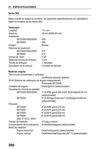 X50RX.book Page 260 Wednesday, May 11, 2011 9:39 AM

37. ESPECIFICACIONES
Series 50X
Salvo cuando se indique lo contrario, las siguientes especificaciones son aplicables a
todos los modelos de las series 50X.
Telescopio
Longitud:
Abertura:
Ampliación
SET250X/350X/550X:
SET650X:
Imagen:
Potencia de resolución:
SET250X/350X/550X:
SET650X:
Campo de visión
Distancia mínima de enfoque:
Tornillo de enfoque:
Iluminación de la retícula:

171 mm
45 mm (EDM:48 mm)
30X
26X
Directa
2,5"
3,5"
1°30'
1,3 m
1 velocidad
5 niveles de claridad

Medición angular
Tipo círculos horizontales y verticales:
Codificador absoluto giratorio
SCAI (Sistema de calibración de ángulo independiente)
Solamente SET250X
Unidades de ángulo:
Grado/gon/ml (seleccionable)
Visualización mínima en pantalla:
SET250X/350X/550X:
1" (0,0002 gon/0,005 ml)/5" (0,0010gon/0,02 ml)
(seleccionable)
SET650X:
5" (0,0010gon/0,02 ml)/1" (0,0002gon/0,005 ml)
(seleccionable)
Precisión:
SET250X:
2" (0,0006 gon/0,010 ml)
SET350X:
3" (0,0010 gon/0,015 ml)
SET550X:
5" (0,0015 gon/0,025 ml)
SET650X:
6" (0,0019 gon/0,030 ml)
(ISO 17123-3: 2001)
Tiempo de medición:
0,5 seg o menos
Compensación de la colimación: Encendida/Apagada (seleccionable)
Modo de medición:
Ángulo horizontal:
Derecho/Izquierdo (seleccionable)
Ángulo vertical:
Cénit/Horizontal/Horizontal ±90° /% (seleccionable)

260

 