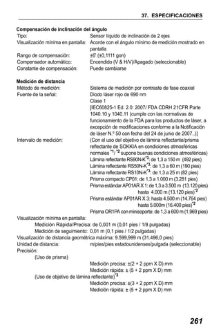 X50RX.book Page 261 Wednesday, May 11, 2011 9:39 AM

37. ESPECIFICACIONES
Compensación de inclinación del ángulo
Tipo:
Sensor líquido de inclinación de 2 ejes
Visualización mínima en pantalla: Acorde con el ángulo mínimo de medición mostrado en
pantalla
Rango de compensación:
±6' (±0,1111 gon)
Compensador automático:
Encendido (V & H/V)/Apagado (seleccionable)
Constante de compensación:
Puede cambiarse
Medición de distancia
Método de medición:
Fuente de la señal:

Intervalo de medición:

Sistema de medición por contraste de fase coaxial
Diodo láser rojo de 690 nm
Clase 1
[IEC60825-1 Ed. 2.0: 2007/ FDA CDRH 21CFR Parte
1040.10 y 1040.11 (cumple con las normativas de
funcionamiento de la FDA para los productos de láser, a
excepción de modificaciones conforme a la Notificación
de láser N.º 50 con fecha del 24 de junio de 2007..)]
(Con el uso del objetivo de lámina reflectante/prisma
reflectante de SOKKIA en condiciones atmosféricas
normales *1/ *2 supone buenas condiciones atmosféricas)
Lámina reflectante RS90N-K*3: de 1,3 a 150 m (492 pies)
Lámina reflectante RS50N-K*3: de 1,3 a 60 m (190 pies)
Lámina reflectante RS10N-K*3: de 1,3 a 25 m (82 pies)
Prisma compacto CP01: de 1,3 a 1.000 m (3.281 pies)
Prisma estándar AP01AR X 1: de 1,3 a 3.500 m (13.120 pies)
hasta 4.000 m (13.120 pies)*2
Prisma estándar AP01AR X 3: hasta 4.500 m (14.764 pies)
hasta 5.000m (16.400 pies)*2
Prisma OR1PA con minisoporte: de 1,3 a 600 m (1.969 pies)

Visualización mínima en pantalla:
Medición Rápida/Precisa: de 0,001 m (0,01 pies / 1/8 pulgadas)
Medición de seguimiento: 0,01 m (0,1 pies / 1/2 pulgadas)
Visualización de distancia geométrica máxima: 9.599,999 m (31.496,0 pies)
Unidad de distancia:
m/pies/pies estadounidenses/pulgada (seleccionable)
Precisión:
(Uso de prisma)
Medición precisa: ±(2 + 2 ppm X D) mm
Medición rápida: ± (5 + 2 ppm X D) mm
(Uso de objetivo de lámina reflectante)*3
Medición precisa: ±(3 + 2 ppm X D) mm
Medición rápida: ± (5 + 2 ppm X D) mm

261

 