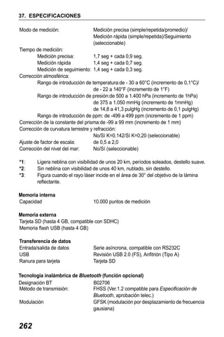 X50RX.book Page 262 Wednesday, May 11, 2011 9:39 AM

37. ESPECIFICACIONES
Modo de medición:

Medición precisa (simple/repetida/promedio)/
Medición rápida (simple/repetida)/Seguimiento
(seleccionable)

Tiempo de medición:
Medición precisa:
1,7 seg + cada 0,9 seg.
Medición rápida
1,4 seg + cada 0,7 seg.
Medición de seguimiento: 1,4 seg + cada 0,3 seg.
Corrección atmosférica:
Rango de introducción de temperatura:de - 30 a 60°C (incremento de 0,1°C)/
de - 22 a 140°F (incremento de 1°F)
Rango de introducción de presión:de 500 a 1.400 hPa (incremento de 1hPa)
de 375 a 1.050 mmHg (incremento de 1mmHg)
de 14,8 a 41,3 pulgHg (incremento de 0,1 pulgHg)
Rango de introducción de ppm: de -499 a 499 ppm (incremento de 1 ppm)
Corrección de la constante del prisma:de -99 a 99 mm (incremento de 1 mm)
Corrección de curvatura terrestre y refracción:
No/Sí K=0,142/Sí K=0,20 (seleccionable)
Ajuste de factor de escala:
de 0,5 a 2,0
Corrección del nivel del mar:
No/Sí (seleccionable)
*1:
*2:
*3:

Ligera neblina con visibilidad de unos 20 km, períodos soleados, destello suave.
Sin neblina con visibilidad de unos 40 km, nublado, sin destello.
Figura cuando el rayo láser incide en el área de 30° del objetivo de la lámina
reflectante.

Memoria interna
Capacidad

10.000 puntos de medición

Memoria externa
Tarjeta SD (hasta 4 GB, compatible con SDHC)
Memoria flash USB (hasta 4 GB)
Transferencia de datos
Entrada/salida de datos
USB
Ranura para tarjeta

Serie asíncrona, compatible con RS232C
Revisión USB 2.0 (FS), Anfitrión (Tipo A)
Tarjeta SD

Tecnología inalámbrica de Bluetooth (función opcional)
Designación BT
B02706
Método de transmisión:
FHSS (Ver.1.2 compatible para Especificación de
Bluetooth, aprobación telec.)
Modulación
GFSK (modulación por desplazamiento de frecuencia
gausiana)

262

 