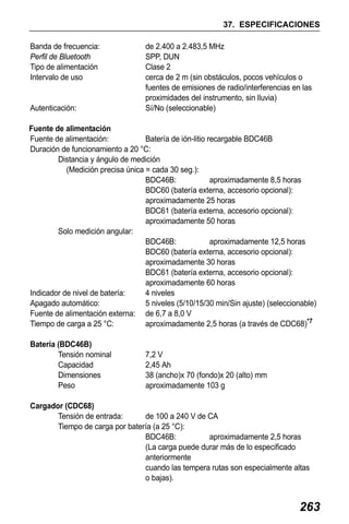 X50RX.book Page 263 Wednesday, May 11, 2011 9:39 AM

37. ESPECIFICACIONES
Banda de frecuencia:
Perfil de Bluetooth
Tipo de alimentación
Intervalo de uso

Autenticación:

de 2.400 a 2.483,5 MHz
SPP, DUN
Clase 2
cerca de 2 m (sin obstáculos, pocos vehículos o
fuentes de emisiones de radio/interferencias en las
proximidades del instrumento, sin lluvia)
Sí/No (seleccionable)

Fuente de alimentación
Fuente de alimentación:
Batería de ión-litio recargable BDC46B
Duración de funcionamiento a 20 °C:
Distancia y ángulo de medición
(Medición precisa única = cada 30 seg.):
BDC46B:
aproximadamente 8,5 horas
BDC60 (batería externa, accesorio opcional):
aproximadamente 25 horas
BDC61 (batería externa, accesorio opcional):
aproximadamente 50 horas
Solo medición angular:
BDC46B:
aproximadamente 12,5 horas
BDC60 (batería externa, accesorio opcional):
aproximadamente 30 horas
BDC61 (batería externa, accesorio opcional):
aproximadamente 60 horas
Indicador de nivel de batería:
4 niveles
Apagado automático:
5 niveles (5/10/15/30 min/Sin ajuste) (seleccionable)
Fuente de alimentación externa: de 6,7 a 8,0 V
Tiempo de carga a 25 °C:
aproximadamente 2,5 horas (a través de CDC68)*7
Batería (BDC46B)
Tensión nominal
Capacidad
Dimensiones
Peso

7,2 V
2,45 Ah
38 (ancho)x 70 (fondo)x 20 (alto) mm
aproximadamente 103 g

Cargador (CDC68)
Tensión de entrada:
de 100 a 240 V de CA
Tiempo de carga por batería (a 25 °C):
BDC46B:
aproximadamente 2,5 horas
(La carga puede durar más de lo especificado
anteriormente
cuando las tempera rutas son especialmente altas
o bajas).

263

 