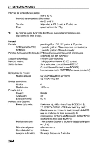 X50RX.book Page 264 Wednesday, May 11, 2011 9:39 AM

37. ESPECIFICACIONES
Intervalo de temperatura de carga:
de 0 a 40 °C
Intervalo de temperatura almacenaje:
de -20 a 65 °C
Tamaño:
94 (ancho) X 102 (fondo) X 36 (alto) mm
Peso:
aproximadamente 170 g
*6:

La recarga puede durar más de 2,5horas cuando las temperaturas son
especialmente altas o bajas.

General
Pantalla:
SET250X/350X/550X:
SET650X:
Panel de funcionamiento (teclado)
Apagado automático:
Memoria interna:
Salida de datos

Sensibilidad de niveles:
Nivel de alidada
Niveles electrónicos:
Gráfica:
Nivel circular:
Pomada óptica:
Imagen:
Ampliación:
Enfoque mínimo:
Plomada láser (opción):
Fuente de la señal:

Precisión del rayo:
Diámetro del punto:
Control de claridad:
Apagado automático

264

pantalla gráfica LCD, 192 puntos X 80 puntos
1 pantalla gráfica LCD en cada cara con iluminador
1 pantalla gráfica LCD con iluminador
27 teclas (funcionamiento normal, operaciones,
encendido, luz) con iluminador
5 niveles (seleccionable)
1MB (aproximadamente 10.000 puntos)
Serie asíncrona, compatible con RS232C
Compatible con Centronics (con DOC46A)
Impresora con modo ESC/PTM (función de emulación)
SET250X/350X/550X: 30"/2 mm
SET650X: 40"/2 mm
6’
10'/2 mm
Directa
3X
0,3 m
Diodo láser rojo 635 ±10 nm (Clase IEC60825-1 Ed.
2.0:2007/FDA CDRH 21CFR Parte 1040.10 y 1040.11
(Conforme con las normas de funcionamiento de la FDA
para los productos de láser, a excepción de
modificaciones conforme a la Notificación de láser N.º 50
con fecha del 24 de junio de 2007.))
1 mm o menos (cuando la altura del cabezal del trípode
es 1,3 m).
ø3 mm o menos
5 niveles
Se apaga después de 5 minutos

 