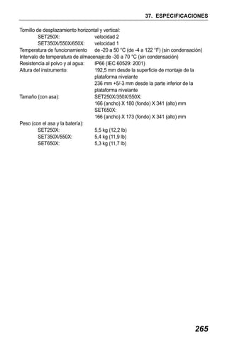 X50RX.book Page 265 Wednesday, May 11, 2011 9:39 AM

37. ESPECIFICACIONES
Tornillo de desplazamiento horizontal y vertical:
SET250X:
velocidad 2
SET350X/550X/650X:
velocidad 1
Temperatura de funcionamiento de -20 a 50 °C (de -4 a 122 °F) (sin condensación)
Intervalo de temperatura de almacenaje:de -30 a 70 °C (sin condensación)
Resistencia al polvo y al agua:
IP66 (IEC 60529: 2001)
Altura del instrumento:
192,5 mm desde la superficie de montaje de la
plataforma nivelante
236 mm +5/-3 mm desde la parte inferior de la
plataforma nivelante
Tamaño (con asa):
SET250X/350X/550X:
166 (ancho) X 180 (fondo) X 341 (alto) mm
SET650X:
166 (ancho) X 173 (fondo) X 341 (alto) mm
Peso (con el asa y la batería):
SET250X:
5,5 kg (12,2 lb)
SET350X/550X:
5,4 kg (11,9 lb)
SET650X:
5,3 kg (11,7 lb)

265

 