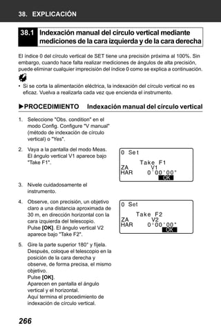 X50RX.book Page 266 Wednesday, May 11, 2011 9:39 AM

38. EXPLICACIÓN

38.1 Indexación manual del círculo vertical mediante
mediciones de la cara izquierda y de la cara derecha
El índice 0 del círculo vertical de SET tiene una precisión próxima al 100%. Sin
embargo, cuando hace falta realizar mediciones de ángulos de alta precisión,
puede eliminar cualquier imprecisión del índice 0 como se explica a continuación.
• Si se corta la alimentación eléctrica, la indexación del círculo vertical no es
eficaz. Vuelva a realizarla cada vez que encienda el instrumento.

PROCEDIMIENTO

Indexación manual del círculo vertical

1. Seleccione "Obs. condition" en el
modo Config. Configure "V manual"
(método de indexación de círculo
vertical) o "Yes".
2. Vaya a la pantalla del modo Meas.
El ángulo vertical V1 aparece bajo
"Take F1".

S

3. Nivele cuidadosamente el
instrumento.
4. Observe, con precisión, un objetivo
claro a una distancia aproximada de
30 m, en dirección horizontal con la
cara izquierda del telescopio.
Pulse [OK]. El ángulo vertical V2
aparece bajo "Take F2".
5. Gire la parte superior 180° y fíjela.
Después, coloque el telescopio en la
posición de la cara derecha y
observe, de forma precisa, el mismo
objetivo.
Pulse [OK].
Aparecen en pantalla el ángulo
vertical y el horizontal.
Aquí termina el procedimiento de
indexación de círculo vertical.

266

et

 