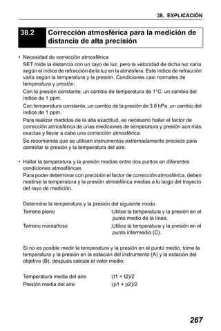 X50RX.book Page 267 Wednesday, May 11, 2011 9:39 AM

38. EXPLICACIÓN

38.2

Corrección atmosférica para la medición de
distancia de alta precisión

• Necesidad de corrección atmosférica
SET mide la distancia con un rayo de luz, pero la velocidad de dicha luz varía
según el índice de refracción de la luz en la atmósfera. Este índice de refracción
varía según la temperatura y la presión. Condiciones casi normales de
temperatura y presión:
Con la presión constante, un cambio de temperatura de 1°C: un cambio del
índice de 1 ppm.
Con temperatura constante, un cambio de la presión de 3,6 hPa: un cambio del
índice de 1 ppm.
Para realizar medidas de la alta exactitud, es necesario hallar el factor de
corrección atmosférica de unas mediciones de temperatura y presión aún más
exactas y llevar a cabo una corrección atmosférica.
Se recomienda que se utilicen instrumentos extremadamente precisos para
controlar la presión y la temperatura del aire.
• Hallar la temperatura y la presión medias entre dos puntos en diferentes
condiciones atmosféricas
Para poder determinar con precisión el factor de corrección atmosférica, deben
medirse la temperatura y la presión atmosférica medias a lo largo del trayecto
del rayo de medición.
Determine la temperatura y la presión del siguiente modo.
Terreno plano

:Utilice la temperatura y la presión en el
punto medio de la línea.

Terreno montañoso

:Utilice la temperatura y la presión en el
punto intermedio (C).

Si no es posible medir la temperatura y la presión en el punto medio, tome la
temperatura y la presión en la estación del instrumento (A) y la estación del
objetivo (B), después calcule el valor medio.
Temperatura media del aire

:(t1 + t2)/2

Presión media del aire

:(p1 + p2)/2

267

 