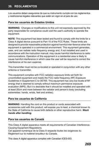 X50RX.book Page 269 Wednesday, May 11, 2011 9:39 AM

39. REGLAMENTOS
Los usuarios deben asegurarse de que su instrumento cumpla con los reglamentos
y restricciones legales relevantes que estén en vigor en el país de uso.

Para los usuarios de Estados Unidos
WARNING: Changes or modifications to this unit not expressly approved by the
party responsible for compliance could void the user's authority to operate the
equipment.
NOTE: This equipment has been tested and found to comply with the limits for a
Class A digital device pursuant to Part 15 of the FCC Rules. These limits are
designed to provide reasonable protection against harmful inter-ference when the
equipment is operated in a commercial environment. This equipment generates,
uses, and can radiate radio frequency energy and, if not installed and used in
accordance with the instruction manual, may cause harmful interference to radio
communications. Operation of this equipment in a residential area is likely to
cause harmful interference in which case the user will be required to correct the
interference at his own expense.
This transmitter must not be co-located or operated in conjunction with any other
antenna or transmitter.
This equipment complies with FCC radiation exposure limits set forth for
uncontrolled equipment and meets the FCC radio frequency (RF) Exposure
Guidelines in Supplement C to OET65. This equipment has very low levels of RF
energy that is deemed to comply without maximum permissive exposure
evaluation (MPE). But it is desirable that it should be installed and operated with
at least 20cm and more between the radiator and person’s body (excluding
extremeties: hands, wrists, feet and ankles).

Para los usuarios de California
WARNING: Handling the cord on this product or cords associated with
accessories sold with this product, will expose you to lead, a chemical known to
the State of California to cause birth defects or other reproductive harm. Wash
hands after handling.

Para los usuarios de Canadá
This Class A digital apparatus meets all requirements of Canadian InterferenceCausing Equipment Regulations.
Cet appareil numérique de la Class A respecte toutes les exigences du
Règlement sur le matériel brouilleur du Canada.
This class A digital apparatus complies with Canadian ICES-003.

269

 