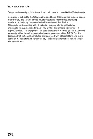 X50RX.book Page 270 Wednesday, May 11, 2011 9:39 AM

39. REGLAMENTOS
Cet appareil numerique de la classe A est conforme a la norme NMB-003 du Canada.
Operation is subject to the following two conditions: (1) this device may not cause
interference, and (2) this device must accept any interference, including
interference that may cause undesired operation of this device.
This equipment complies with IC radiation exposure limits set forth for
uncontrolled equipment and meets RSS-210 of the IC radio frequency (RF)
Exposure rules. This equipment has very low levels of RF energy that is deemed
to comply without maximum permissive exposure evaluation (MPE). But it is
desirable that it should be installed and operated with at least 20cm and more
between the radiator and person’s body (excluding extremeties: hands, wrists,
feet and ankles).

270

 