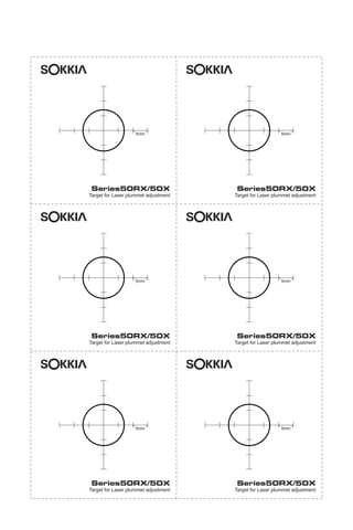 X50RX.book Page 275 Wednesday, May 11, 2011 9:39 AM

sokkia

sokkia

5mm

5mm

Series50RX/50X

Series50RX/50X

Target for Laser plummet adjustment

Target for Laser plummet adjustment

sokkia

sokkia

5mm

5mm

Series50RX/50X

Series50RX/50X

Target for Laser plummet adjustment

Target for Laser plummet adjustment

sokkia

sokkia

5mm

5mm

Series50RX/50X

Series50RX/50X

Target for Laser plummet adjustment

Target for Laser plummet adjustment

 