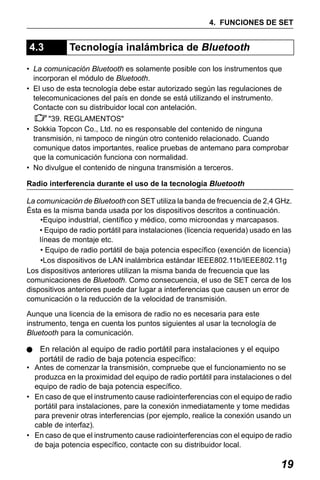 X50RX.book Page 19 Wednesday, May 11, 2011 9:39 AM

4. FUNCIONES DE SET

4.3

Tecnología inalámbrica de Bluetooth

• La comunicación Bluetooth es solamente posible con los instrumentos que
incorporan el módulo de Bluetooth.
• El uso de esta tecnología debe estar autorizado según las regulaciones de
telecomunicaciones del país en donde se está utilizando el instrumento.
Contacte con su distribuidor local con antelación.
"39. REGLAMENTOS"
• Sokkia Topcon Co., Ltd. no es responsable del contenido de ninguna
transmisión, ni tampoco de ningún otro contenido relacionado. Cuando
comunique datos importantes, realice pruebas de antemano para comprobar
que la comunicación funciona con normalidad.
• No divulgue el contenido de ninguna transmisión a terceros.
Radio interferencia durante el uso de la tecnología Bluetooth
La comunicación de Bluetooth con SET utiliza la banda de frecuencia de 2,4 GHz.
Ésta es la misma banda usada por los dispositivos descritos a continuación.
•Equipo industrial, científico y médico, como microondas y marcapasos.
• Equipo de radio portátil para instalaciones (licencia requerida) usado en las
líneas de montaje etc.
• Equipo de radio portátil de baja potencia específico (exención de licencia)
•Los dispositivos de LAN inalámbrica estándar IEEE802.11b/IEEE802.11g
Los dispositivos anteriores utilizan la misma banda de frecuencia que las
comunicaciones de Bluetooth. Como consecuencia, el uso de SET cerca de los
dispositivos anteriores puede dar lugar a interferencias que causen un error de
comunicación o la reducción de la velocidad de transmisión.
Aunque una licencia de la emisora de radio no es necesaria para este
instrumento, tenga en cuenta los puntos siguientes al usar la tecnología de
Bluetooth para la comunicación.

En relación al equipo de radio portátil para instalaciones y el equipo
portátil de radio de baja potencia específico:

• Antes de comenzar la transmisión, compruebe que el funcionamiento no se
produzca en la proximidad del equipo de radio portátil para instalaciones o del
equipo de radio de baja potencia específico.
• En caso de que el instrumento cause radiointerferencias con el equipo de radio
portátil para instalaciones, pare la conexión inmediatamente y tome medidas
para prevenir otras interferencias (por ejemplo, realice la conexión usando un
cable de interfaz).
• En caso de que el instrumento cause radiointerferencias con el equipo de radio
de baja potencia específico, contacte con su distribuidor local.

19

 