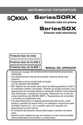 X50RX.book Page 3 Wednesday, May 11, 2011 9:39 AM

INSTRUMENTOS TOPOGRÁFICOS

Series50RX
Estación total sin prisma

Series50X
Estación total electrónica

Producto láser de clase
Producto láser de CLASE 2
Producto láser de CLASE 1

MANUAL DEL OPERADOR

• Gracias por escoger SET250RX/350RX/550RX/650RX/250X/350X/
550X/650X.
• Lea atentamente el manual del operador antes de utilizar este
producto.
• Compruebe si se ha incluido todo el equipo.
"35. EQUIPO ESTÁNDAR"
• SET dispone de una opción para volcar los datos guardados en SET a
un ordenador anfitrión compatible. También es posible proceder a las
operaciones de comandos desde un ordenador anfitrión. Para obtener
más información, consulte los manuales "Interacción con el libro de
campo electrónico de SOKKIA SDR" y "Explicaciones de comandos"
y consulte a su distribuidor local.
• Las especificaciones y el aspecto general del instrumento, están
sujetos a cambios sin previo aviso y sin obligación ninguna por parte
de Sokkia Topcon Co., Ltd. y pueden variar con respecto a lo
especificado en este manual.
• El contenido del presente manual está sujeto a cambios sin previo
aviso.
• Algunos de los diagramas que se muestran en este manual pueden
estar simplificados para facilitar su comprensión.

 