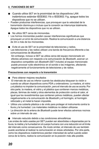 X50RX.book Page 20 Wednesday, May 11, 2011 9:39 AM

4. FUNCIONES DE SET

Cuando utilice SET en la proximidad de los dispositivos LAN
inalámbricos estándar IEEE802.11b o IEEE802.11g, apague todos los
dispositivos que no se utilicen.
• Pueden producirse interferencias, que provoquen que la velocidad de la
transmisión disminuya o incluso que la conexión se interrumpa totalmente.
Apague todos los dispositivos que no se utilicen.
No utilizo SET cerca de microondas.
• Los hornos microondas pueden causar interferencias significativas que
provoquen un error de comunicación. Realice la comunicación a una distancia
de 3m o más de los microondas.
Evite el uso de SET en la proximidad de televisiones y radios.
• Las televisiones y las radios utilizan una banda de frecuencia diferente a las
comunicaciones de Bluetooth.
Sin embargo, incluso si SET se utiliza cerca del equipo mencionado sin
efectos adversos con respecto a la comunicación de Bluetooth, acercar un
dispositivo compatible con Bluetooth (SET incluido) al equipo mencionado
puede provocar ruido electrónico en el sonido o las imágenes, afectando
negativamente al funcionamiento de televisiones y de radios.
Precauciones con respecto a la transmisión
Para obtener mejores resultados
• El intervalo de uso es inferior cuando los obstáculos bloquean la visión o
cuando se utilizan dispositivos como PDA u ordenadores. La madera, el vidrio
y el plástico no impiden la comunicación, pero el intervalo de uso se acorta. Por
otra parte, la madera, el vidrio y el plástico que contienen marcos metálicos,
placas, láminas de metal y otros elementos de protección contra el calor, al
igual que los revestimientos que contienen polvos metálicos, pueden afectar
negativamente a la comunicación de Bluetooth y el hormigón, el hormigón
reforzado y el metal la hacen imposible.
• Utilice una cubierta plástica o de vinilo para proteger el instrumento contra la
lluvia y la humedad. Los materiales metálicos no deben utilizarse.
• La dirección de la antena de Bluetooth puede tener efectos adversos nocivos
sobre un intervalo de uso.
Intervalo reducido debido a las condiciones atmosféricas
Las ondas de radio usadas por SET pueden ser absorbidas o dispersadas por la
lluvia, la niebla y la humedad en el cuerpo humano con una reducción en el límite
del intervalo como consecuencia. De modo similar, el intervalo de uso también
puede acortarse al realizar la comunicación en áreas arboladas. Por otra parte,
como los dispositivos inalámbricos pierden intensidad de señal cuando están
cerca de la tierra, realice la comunicación en la posición más alta posible.

20

 