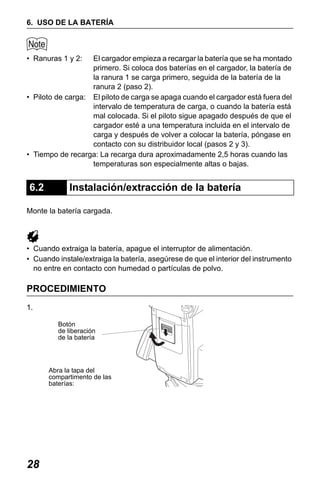 X50RX.book Page 28 Wednesday, May 11, 2011 9:39 AM

6. USO DE LA BATERÍA

• Ranuras 1 y 2:

El cargador empieza a recargar la batería que se ha montado
primero. Si coloca dos baterías en el cargador, la batería de
la ranura 1 se carga primero, seguida de la batería de la
ranura 2 (paso 2).
• Piloto de carga: El piloto de carga se apaga cuando el cargador está fuera del
intervalo de temperatura de carga, o cuando la batería está
mal colocada. Si el piloto sigue apagado después de que el
cargador esté a una temperatura incluida en el intervalo de
carga y después de volver a colocar la batería, póngase en
contacto con su distribuidor local (pasos 2 y 3).
• Tiempo de recarga: La recarga dura aproximadamente 2,5 horas cuando las
temperaturas son especialmente altas o bajas.

6.2

Instalación/extracción de la batería

Monte la batería cargada.

• Cuando extraiga la batería, apague el interruptor de alimentación.
• Cuando instale/extraiga la batería, asegúrese de que el interior del instrumento
no entre en contacto con humedad o partículas de polvo.

PROCEDIMIENTO
1.
Botón
de liberación
de la batería

Abra la tapa del
compartimento de las
baterías:

28

 