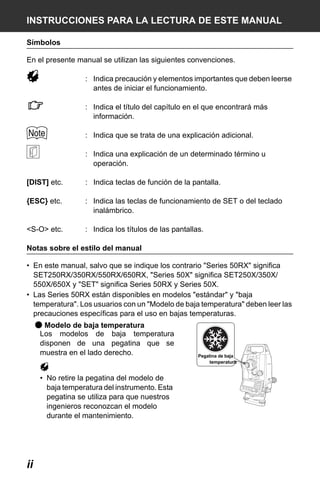 X50RX.book Page ii Wednesday, May 11, 2011 9:39 AM

INSTRUCCIONES PARA LA LECTURA DE ESTE MANUAL
Símbolos
En el presente manual se utilizan las siguientes convenciones.
: Indica precaución y elementos importantes que deben leerse
antes de iniciar el funcionamiento.
: Indica el título del capítulo en el que encontrará más
información.
: Indica que se trata de una explicación adicional.
: Indica una explicación de un determinado término u
operación.
[DIST] etc.

: Indica teclas de función de la pantalla.

{ESC} etc.

: Indica las teclas de funcionamiento de SET o del teclado
inalámbrico.

<S-O> etc.

: Indica los títulos de las pantallas.

Notas sobre el estilo del manual
• En este manual, salvo que se indique los contrario "Series 50RX" significa
SET250RX/350RX/550RX/650RX, "Series 50X" significa SET250X/350X/
550X/650X y "SET" significa Series 50RX y Series 50X.
• Las Series 50RX están disponibles en modelos "estándar" y "baja
temperatura". Los usuarios con un "Modelo de baja temperatura" deben leer las
precauciones específicas para el uso en bajas temperaturas.

● Modelo de baja temperatura
Los modelos de baja temperatura
disponen de una pegatina que se
muestra en el lado derecho.
• No retire la pegatina del modelo de
baja temperatura del instrumento. Esta
pegatina se utiliza para que nuestros
ingenieros reconozcan el modelo
durante el mantenimiento.

ii

Pegatina de baja
temperatura

 