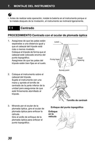 X50RX.book Page 30 Wednesday, May 11, 2011 9:39 AM

7.

MONTAJE DEL INSTRUMENTO

• Antes de realizar esta operación, instale la batería en el instrumento porque si
la instala después de la nivelación, el instrumento se inclinará ligeramente.

7.1

Centrado

PROCEDIMIENTO Centrado con el ocular de plomada óptica
1. Asegúrese de que las patas están
separadas a una distancia igual y
que el cabezal del trípode está
más o menos nivelado.
Coloque el trípode de forma que el
cabezal esté colocado encima del
punto topográfico.
Asegúrese de que las patas del
trípode estén bien fijas en el suelo.

2. Coloque el instrumento sobre el
cabezal del trípode.
Sujete el instrumento con una
mano y apriete el tornillo de
centrado de la parte inferior de la
unidad para asegurarse de que
esté firmemente atornillado al
trípode.
Tornillo de centrado
3. Mirando por el ocular de la
plomada óptica, gire el ocular de
plomada óptica para enfocar la
retícula.
Gire el anillo de enfoque de la
plomada óptica para enfocar el
punto topográfico.

30

Enfoque del punto topográfico
Enfoque
en la
retícula

 