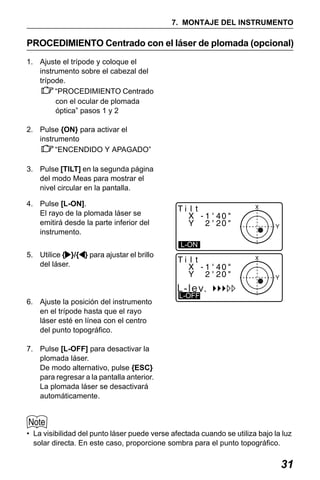 X50RX.book Page 31 Wednesday, May 11, 2011 9:39 AM

7. MONTAJE DEL INSTRUMENTO

PROCEDIMIENTO Centrado con el láser de plomada (opcional)
1. Ajuste el trípode y coloque el
instrumento sobre el cabezal del
trípode.
“PROCEDIMIENTO Centrado
con el ocular de plomada
óptica” pasos 1 y 2
2. Pulse {ON} para activar el
instrumento
“ENCENDIDO Y APAGADO”
3. Pulse [TILT] en la segunda página
del modo Meas para mostrar el
nivel circular en la pantalla.
4. Pulse [L-ON].
El rayo de la plomada láser se
emitirá desde la parte inferior del
instrumento.
L-ON

5. Utilice { }/{ } para ajustar el brillo
del láser.

L-lev.
6. Ajuste la posición del instrumento
en el trípode hasta que el rayo
láser esté en línea con el centro
del punto topográfico.

L-OFF

7. Pulse [L-OFF] para desactivar la
plomada láser.
De modo alternativo, pulse {ESC}
para regresar a la pantalla anterior.
La plomada láser se desactivará
automáticamente.

• La visibilidad del punto láser puede verse afectada cuando se utiliza bajo la luz
solar directa. En este caso, proporcione sombra para el punto topográfico.

31

 