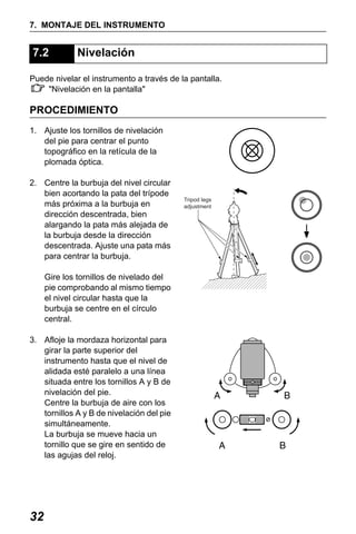 X50RX.book Page 32 Wednesday, May 11, 2011 9:39 AM

7. MONTAJE DEL INSTRUMENTO

7.2

Nivelación

Puede nivelar el instrumento a través de la pantalla.
"Nivelación en la pantalla"

PROCEDIMIENTO
1. Ajuste los tornillos de nivelación
del pie para centrar el punto
topográfico en la retícula de la
plomada óptica.
2. Centre la burbuja del nivel circular
bien acortando la pata del trípode
más próxima a la burbuja en
dirección descentrada, bien
alargando la pata más alejada de
la burbuja desde la dirección
descentrada. Ajuste una pata más
para centrar la burbuja.
Gire los tornillos de nivelado del
pie comprobando al mismo tiempo
el nivel circular hasta que la
burbuja se centre en el círculo
central.
3. Afloje la mordaza horizontal para
girar la parte superior del
instrumento hasta que el nivel de
alidada esté paralelo a una línea
situada entre los tornillos A y B de
nivelación del pie.
Centre la burbuja de aire con los
tornillos A y B de nivelación del pie
simultáneamente.
La burbuja se mueve hacia un
tornillo que se gire en sentido de
las agujas del reloj.

32

Tripod legs
adjustment

 