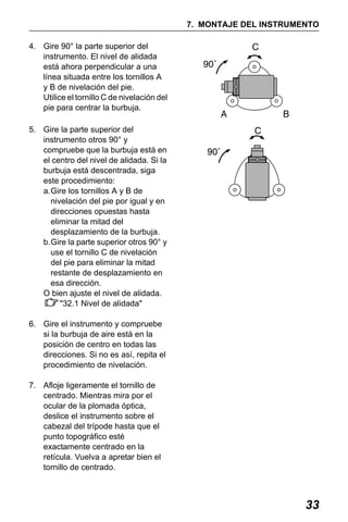 X50RX.book Page 33 Wednesday, May 11, 2011 9:39 AM

7. MONTAJE DEL INSTRUMENTO
4. Gire 90° la parte superior del
instrumento. El nivel de alidada
está ahora perpendicular a una
línea situada entre los tornillos A
y B de nivelación del pie.
Utilice el tornillo C de nivelación del
pie para centrar la burbuja.
5. Gire la parte superior del
instrumento otros 90° y
compruebe que la burbuja está en
el centro del nivel de alidada. Si la
burbuja está descentrada, siga
este procedimiento:
a.Gire los tornillos A y B de
nivelación del pie por igual y en
direcciones opuestas hasta
eliminar la mitad del
desplazamiento de la burbuja.
b.Gire la parte superior otros 90° y
use el tornillo C de nivelación
del pie para eliminar la mitad
restante de desplazamiento en
esa dirección.
O bien ajuste el nivel de alidada.
"32.1 Nivel de alidada"
6. Gire el instrumento y compruebe
si la burbuja de aire está en la
posición de centro en todas las
direcciones. Si no es así, repita el
procedimiento de nivelación.
7. Afloje ligeramente el tornillo de
centrado. Mientras mira por el
ocular de la plomada óptica,
deslice el instrumento sobre el
cabezal del trípode hasta que el
punto topográfico esté
exactamente centrado en la
retícula. Vuelva a apretar bien el
tornillo de centrado.

33

 