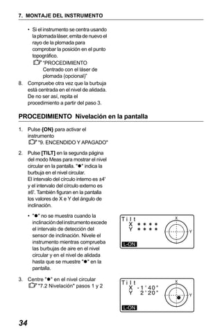 X50RX.book Page 34 Wednesday, May 11, 2011 9:39 AM

7. MONTAJE DEL INSTRUMENTO
• Si el instrumento se centra usando
la plomada láser, emita de nuevo el
rayo de la plomada para
comprobar la posición en el punto
topográfico.
“PROCEDIMIENTO
Centrado con el láser de
plomada (opcional)”
8. Compruebe otra vez que la burbuja
está centrada en el nivel de alidada.
De no ser así, repita el
procedimiento a partir del paso 3.

PROCEDIMIENTO Nivelación en la pantalla
1. Pulse {ON} para activar el
instrumento
"9. ENCENDIDO Y APAGADO"
2. Pulse [TILT] en la segunda página
del modo Meas para mostrar el nivel
circular en la pantalla. " " indica la
burbuja en el nivel circular.
El intervalo del círculo interno es ±4'
y el intervalo del círculo externo es
±6'. También figuran en la pantalla
los valores de X e Y del ángulo de
inclinación.
• " " no se muestra cuando la
inclinación del instrumento excede
el intervalo de detección del
sensor de inclinación. Nivele el
instrumento mientras comprueba
las burbujas de aire en el nivel
circular y en el nivel de alidada
hasta que se muestre " " en la
pantalla.

L-ON

3. Centre " " en el nivel circular
"7.2 Nivelación" pasos 1 y 2

L-ON

34

 