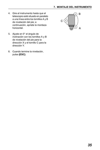 X50RX.book Page 35 Wednesday, May 11, 2011 9:39 AM

7. MONTAJE DEL INSTRUMENTO
4. Gire el instrumento hasta que el
telescopio esté situado en paralelo
a una línea entre los tornillos A y B
de nivelación del pie; a
continuación, apriete la mordaza
horizontal.
5. Ajuste en 0° el ángulo de
inclinación con los tornillos A y B
de nivelación del pie para la
dirección X y el tornillo C para la
dirección Y.
6. Cuando termine la nivelación,
pulse {ESC}.

35

 