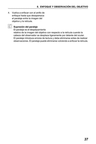 X50RX.book Page 37 Wednesday, May 11, 2011 9:39 AM

8. ENFOQUE Y OBSERVACIÓN DEL OBJETIVO
4. Vuelva a enfocar con el anillo de
enfoque hasta que desaparezca
el paralaje entre la imagen del
objetivo y la retícula.
Supresión del paralaje
El paralaje es el desplazamiento
relativo de la imagen del objetivo con respecto a la retícula cuando la
cabeza del observador se desplaza ligeramente por delante del ocular.
El paralaje introduce errores de lectura y debe eliminarse antes de realizar
observaciones. El paralaje puede eliminarse volviendo a enfocar la retícula.

37

 