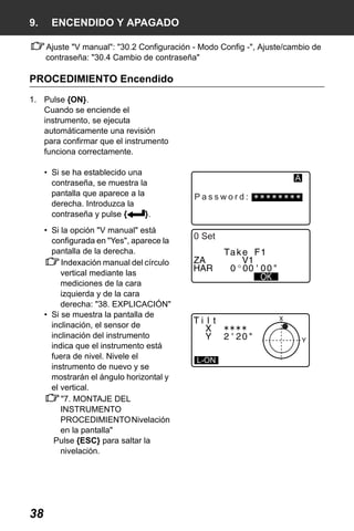 X50RX.book Page 38 Wednesday, May 11, 2011 9:39 AM

9.

ENCENDIDO Y APAGADO
Ajuste "V manual": "30.2 Configuración - Modo Config -", Ajuste/cambio de
contraseña: "30.4 Cambio de contraseña"

PROCEDIMIENTO Encendido
1. Pulse {ON}.
Cuando se enciende el
instrumento, se ejecuta
automáticamente una revisión
para confirmar que el instrumento
funciona correctamente.
• Si se ha establecido una
contraseña, se muestra la
pantalla que aparece a la
derecha. Introduzca la
contraseña y pulse {
}.
• Si la opción "V manual" está
configurada en "Yes", aparece la
pantalla de la derecha.
Indexación manual del círculo
vertical mediante las
mediciones de la cara
izquierda y de la cara
derecha: "38. EXPLICACIÓN"
• Si se muestra la pantalla de
inclinación, el sensor de
inclinación del instrumento
indica que el instrumento está
fuera de nivel. Nivele el
instrumento de nuevo y se
mostrarán el ángulo horizontal y
el vertical.
"7. MONTAJE DEL
INSTRUMENTO
PROCEDIMIENTO Nivelación
en la pantalla"
Pulse {ESC} para saltar la
nivelación.

38

A
Password:

0 Set

L-ON

 