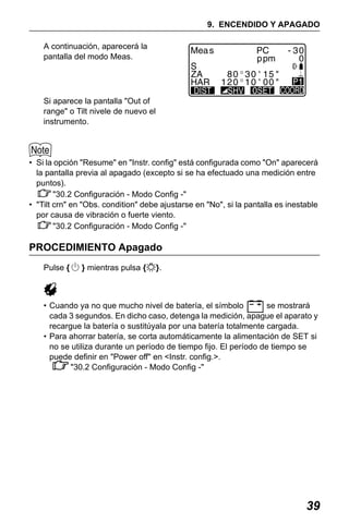 X50RX.book Page 39 Wednesday, May 11, 2011 9:39 AM

9. ENCENDIDO Y APAGADO
A continuación, aparecerá la
pantalla del modo Meas.

Si aparece la pantalla "Out of
range" o Tilt nivele de nuevo el
instrumento.

• Si la opción "Resume" en "Instr. config" está configurada como "On" aparecerá
la pantalla previa al apagado (excepto si se ha efectuado una medición entre
puntos).
"30.2 Configuración - Modo Config -"
• "Tilt crn" en "Obs. condition" debe ajustarse en "No", si la pantalla es inestable
por causa de vibración o fuerte viento.
"30.2 Configuración - Modo Config -"

PROCEDIMIENTO Apagado
Pulse {

} mientras pulsa {

}.

• Cuando ya no que mucho nivel de batería, el símbolo
se mostrará
cada 3 segundos. En dicho caso, detenga la medición, apague el aparato y
recargue la batería o sustitúyala por una batería totalmente cargada.
• Para ahorrar batería, se corta automáticamente la alimentación de SET si
no se utiliza durante un período de tiempo fijo. El período de tiempo se
puede definir en "Power off" en <Instr. config.>.
"30.2 Configuración - Modo Config -"

39

 