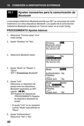 X50RX.book Page 40 Wednesday, May 11, 2011 9:39 AM

10. CONEXIÓN A DISPOSITIVOS EXTERNOS

10.1

Ajustes necesarios para la comunicación de
Bluetooth

La tecnología inalámbrica Bluetooth permite que SET se comunique de modo
inalámbrico con otros dispositivos Bluetooth. Los ajustes de la comunicación
inalámbrica Bluetooth se efectúan en "Comms setup" en el modo Config.

PROCEDIMIENTO Ajustes básicos
1. Seleccione "Comms setup" en el
modo Config
2. Ajuste "Wireless" en "Yes".

3. Seleccione Bluetooth setup".

4. Ajuste "Mode" en "Master" o
"Slave".
" Conexiones Bluetooth"

5. Ajuste "Link".
Seleccione un dispositivo de
pareja entre los dispositivos
Bluetooth registrados en SET
usando { }/{ }.
Registro de dispositivos:
“PROCEDIMIENTO Registro
de dispositivo Bluetooth de
pareja”
• El ajuste "Link" no es necesario
cuando "Mode" está definido en
"Slave".
6. Ajuste "Authentication".
Seleccione "Yes" o "No".

40

: Yes
Wireless
Bluetooth setup
Link device list
My device info
: Yes
Wireless
Bluetooth setup
Link device list
My device info
Mode

: Slave

Authentication : No
Passkey
: ****
Check sum
: No
: Master
Mode
Link : DEVICE1
Authentication : No
Passkey
: ****
Check sum
: No

 