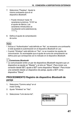 X50RX.book Page 41 Wednesday, May 11, 2011 9:39 AM

10. CONEXIÓN A DISPOSITIVOS EXTERNOS
7. Seleccione "Passkey". Ajuste la
misma contraseña que en el
dispositivo Bluetooth.
• Puede introducir hasta 16
caracteres numéricos. "0123" es
el ajuste de fábrica. Las
caracteres introducidos se
visualizarán como asteriscos (ej.
"*****").
8. Defina el ajuste de comprobación
de suma.

• Incluso si "Authentication" está definido en "No", es necesaria una contraseña
si está ajustada la autenticación en el dispositivo Bluetooth en uso.
• Cuando "Wireless" está definido en "Yes", no se muestran los ajustes de
comunicación. Es aconsejable que el ajuste de suma de comprobación se
defina para que corresponda con lo indicado en el dispositivo Bluetooth.
Conexiones Bluetooth

• La comunicación entre un par de dispositivos Bluetooth requiere que un
dispositivo se ajuste en "Master" y el otro en "Slave". Para iniciar una
conexión desde SET, ajuste a SET como dispositivo "Master". Para iniciar
una conexión desde un dispositivo de pareja, ajuste a SET como
dispositivo "Slave".

PROCEDIMIENTO Registro de dispositivo Bluetooth de
pareja
1. Seleccione "Comms setup" en el
modo Config.
2. Ajuste "Wireless" en "Yes".
3. Selecciones "Link device list".

: Yes
Wireless
Bluetooth setup
Link device list
My device info

41

 