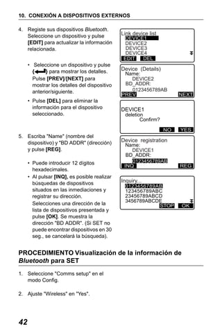 X50RX.book Page 42 Wednesday, May 11, 2011 9:39 AM

10. CONEXIÓN A DISPOSITIVOS EXTERNOS
4. Registe sus dispositivos Bluetooth.
Seleccione un dispositivo y pulse
[EDIT] para actualizar la información
relacionada.
• Seleccione un dispositivo y pulse
{
} para mostrar los detalles.
Pulse [PREV]/[NEXT] para
mostrar los detalles del dispositivo
anterior/siguiente.
• Pulse [DEL] para eliminar la
información para el dispositivo
seleccionado.

Link device list
DEVICE1
DEVICE2
DEVICE3
DEVICE4
DEL
EDIT

Device (Details)

Name:
DEVICE2
BD_ADDR:
0123456789AB
PREV

DEVICE1

deletion
Confirm?

No

5. Escriba "Name" (nombre del
dispositivo) y "BD ADDR" (dirección)
y pulse [REG].
• Puede introducir 12 dígitos
hexadecimales.
• Al pulsar [INQ], es posible realizar
búsquedas de dispositivos
situados en las inmediaciones y
registrar su dirección.
Selecciones una dirección de la
lista de dispositivos presentada y
pulse [OK]. Se muestra la
dirección "BD ADDR". (Si SET no
puede encontrar dispositivos en 30
seg., se cancelará la búsqueda).

NEXT

NO

YES

Device registration
Name:
DEVICE1
BD_ADDR:
0123456789AB
INQ

REG

Inquiry...

0123456789AB
123456789ABC
23456789ABCD
3456789ABCDE
STOP

PROCEDIMIENTO Visualización de la información de
Bluetooth para SET
1. Seleccione "Comms setup" en el
modo Config.
2. Ajuste "Wireless" en "Yes".

42

OK

 