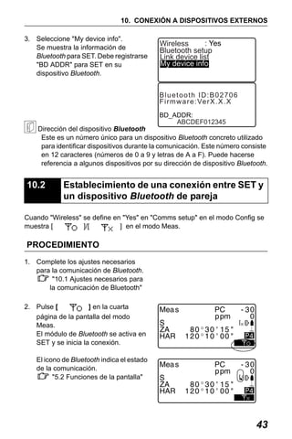 X50RX.book Page 43 Wednesday, May 11, 2011 9:39 AM

10. CONEXIÓN A DISPOSITIVOS EXTERNOS
3. Seleccione "My device info".
Se muestra la información de
Bluetooth para SET. Debe registrarse
"BD ADDR" para SET en su
dispositivo Bluetooth.

: Yes
Wireless
Bluetooth setup
Link device list
My device info

Bluetooth ID:B02706
F i r m w a r e : Ve r X . X . X
BD_ADDR:
ABCDEF012345

Dirección del dispositivo Bluetooth
Este es un número único para un dispositivo Bluetooth concreto utilizado
para identificar dispositivos durante la comunicación. Este número consiste
en 12 caracteres (números de 0 a 9 y letras de A a F). Puede hacerse
referencia a algunos dispositivos por su dirección de dispositivo Bluetooth.

10.2

Establecimiento de una conexión entre SET y
un dispositivo Bluetooth de pareja

Cuando "Wireless" se define en "Yes" en "Comms setup" en el modo Config se
muestra [
]/[
] en el modo Meas.

PROCEDIMIENTO
1. Complete los ajustes necesarios
para la comunicación de Bluetooth.
"10.1 Ajustes necesarios para
la comunicación de Bluetooth"
2. Pulse [
] en la cuarta
página de la pantalla del modo
Meas.
El módulo de Bluetooth se activa en
SET y se inicia la conexión.

4

El icono de Bluetooth indica el estado
de la comunicación.
"5.2 Funciones de la pantalla"

4

43

 