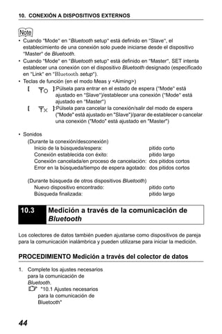 X50RX.book Page 44 Wednesday, May 11, 2011 9:39 AM

10. CONEXIÓN A DISPOSITIVOS EXTERNOS

• Cuando "Mode" en "Bluetooth setup" está definido en "Slave", el
establecimiento de una conexión solo puede iniciarse desde el dispositivo
"Master" de Bluetooth.
• Cuando "Mode" en "Bluetooth setup" está definido en "Master", SET intenta
establecer una conexión con el dispositivo Bluetooth designado (especificado
en "Link" en "Bluetooth setup").
• Teclas de función (en el modo Meas y <Aiming>)
[
]:Púlsela para entrar en el estado de espera ("Mode" está
ajustado en "Slave")/establecer una conexión ("Mode" está
ajustado en "Master")
[
]:Púlsela para cancelar la conexión/salir del modo de espera
("Mode" está ajustado en "Slave")/parar de establecer o cancelar
una conexión ("Modo" está ajustado en "Master")
• Sonidos
(Durante la conexión/desconexión)
Inicio de la búsqueda/espera:
Conexión establecida con éxito:
Conexión cancelada/en proceso de cancelación:
Error en la búsqueda/tiempo de espera agotado:

pitido corto
pitido largo
dos pitidos cortos
dos pitidos cortos

(Durante búsqueda de otros dispositivos Bluetooth)
Nuevo dispositivo encontrado:
pitido corto
Búsqueda finalizada:
pitido largo

10.3

Medición a través de la comunicación de
Bluetooth

Los colectores de datos también pueden ajustarse como dispositivos de pareja
para la comunicación inalámbrica y pueden utilizarse para iniciar la medición.

PROCEDIMIENTO Medición a través del colector de datos
1. Complete los ajustes necesarios
para la comunicación de
Bluetooth.
"10.1 Ajustes necesarios
para la comunicación de
Bluetooth"

44

 