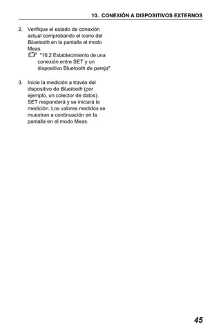 X50RX.book Page 45 Wednesday, May 11, 2011 9:39 AM

10. CONEXIÓN A DISPOSITIVOS EXTERNOS
2. Verifique el estado de conexión
actual comprobando el icono del
Bluetooth en la pantalla el modo
Meas.
"10.2 Establecimiento de una
conexión entre SET y un
dispositivo Bluetooth de pareja"
3. Inicie la medición a través del
dispositivo de Bluetooth (por
ejemplo, un colector de datos).
SET responderá y se iniciará la
medición. Los valores medidos se
muestran a continuación en la
pantalla en el modo Meas.

45

 