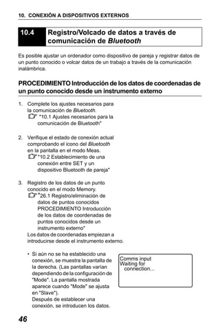 X50RX.book Page 46 Wednesday, May 11, 2011 9:39 AM

10. CONEXIÓN A DISPOSITIVOS EXTERNOS

10.4

Registro/Volcado de datos a través de
comunicación de Bluetooth

Es posible ajustar un ordenador como dispositivo de pareja y registrar datos de
un punto conocido o volcar datos de un trabajo a través de la comunicación
inalámbrica.

PROCEDIMIENTO Introducción de los datos de coordenadas de
un punto conocido desde un instrumento externo
1. Complete los ajustes necesarios para
la comunicación de Bluetooth.
"10.1 Ajustes necesarios para la
comunicación de Bluetooth"
2. Verifique el estado de conexión actual
comprobando el icono del Bluetooth
en la pantalla en el modo Meas.
"10.2 Establecimiento de una
conexión entre SET y un
dispositivo Bluetooth de pareja"
3. Registro de los datos de un punto
conocido en el modo Memory.
"26.1 Registro/eliminación de
datos de puntos conocidos
PROCEDIMIENTO Introducción
de los datos de coordenadas de
puntos conocidos desde un
instrumento externo"
Los datos de coordenadas empiezan a
introducirse desde el instrumento externo.
• Si aún no se ha establecido una
conexión, se muestra la pantalla de
la derecha. (Las pantallas varían
dependiendo de la configuración de
"Mode". La pantalla mostrada
aparece cuando "Mode" se ajusta
en "Slave").
Después de establecer una
conexión, se introducen los datos.

46

Comms input
Waiting for
connection...

 