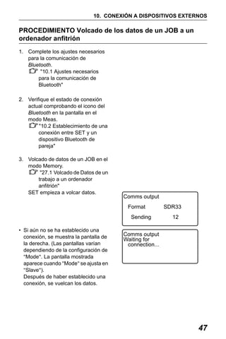 X50RX.book Page 47 Wednesday, May 11, 2011 9:39 AM

10. CONEXIÓN A DISPOSITIVOS EXTERNOS

PROCEDIMIENTO Volcado de los datos de un JOB a un
ordenador anfitrión
1. Complete los ajustes necesarios
para la comunicación de
Bluetooth.
"10.1 Ajustes necesarios
para la comunicación de
Bluetooth"
2. Verifique el estado de conexión
actual comprobando el icono del
Bluetooth en la pantalla en el
modo Meas.
"10.2 Establecimiento de una
conexión entre SET y un
dispositivo Bluetooth de
pareja"
3. Volcado de datos de un JOB en el
modo Memory.
"27.1 Volcado de Datos de un
trabajo a un ordenador
anfitrión"
SET empieza a volcar datos.

Comms output
Format
Sending

• Si aún no se ha establecido una
conexión, se muestra la pantalla de
la derecha. (Las pantallas varían
dependiendo de la configuración de
"Mode". La pantalla mostrada
aparece cuando "Mode" se ajusta en
"Slave").
Después de haber establecido una
conexión, se vuelcan los datos.

SDR33
12

Comms output
Waiting for
connection...

47

 