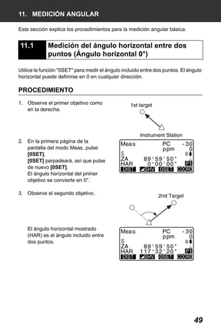 X50RX.book Page 49 Wednesday, May 11, 2011 9:39 AM

11. MEDICIÓN ANGULAR
Esta sección explica los procedimientos para la medición angular básica.

11.1

Medición del ángulo horizontal entre dos
puntos (Ángulo horizontal 0°)

Utilice la función "0SET" para medir el ángulo incluido entre dos puntos. El ángulo
horizontal puede definirse en 0 en cualquier dirección.

PROCEDIMIENTO
1. Observe el primer objetivo como
en la derecha.

2. En la primera página de la
pantalla del modo Meas, pulse
[0SET].
[0SET] parpadeará, así que pulse
de nuevo [0SET].
El ángulo horizontal del primer
objetivo se convierte en 0°.
3. Observe el segundo objetivo.

El ángulo horizontal mostrado
(HAR) es el ángulo incluido entre
dos puntos.

49

 
