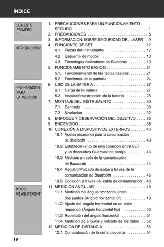 X50RX.book Page iv Wednesday, May 11, 2011 9:39 AM

ÍNDICE
LEA ESTO
PRIMERO

INTRODUCCIÓN

1. PRECAUCIONES PARA UN FUNCIONAMIENTO
SEGURO . . . . . . . . . . . . . . . . . . . . . . . . . . . . . . . . . . . 1
2. PRECAUCIONES . . . . . . . . . . . . . . . . . . . . . . . . . . . . 5
3. INFORMACIÓN SOBRE SEGURIDAD DEL LÁSER . 9
4. FUNCIONES DE SET . . . . . . . . . . . . . . . . . . . . . . . . 12
4.1 Piezas del instrumento . . . . . . . . . . . . . . . . . . 12
4.2

Esquema de modos

4.3

Tecnología inalámbrica de Bluetooth . . . . . . . . 19

. . . . . . . . . . . . . . . . . . . . 18

5. FUNCIONAMIENTO BÁSICO . . . . . . . . . . . . . . . . . . 21
5.1. Funcionamiento de las teclas básicas . . . . . . . 21
5.2
PREPARACIÓN
PARA
LA MEDICIÓN

Funciones de la pantalla . . . . . . . . . . . . . . . . . 24

6. USO DE LA BATERÍA . . . . . . . . . . . . . . . . . . . . . . . . 27
6.1 Carga de la batería . . . . . . . . . . . . . . . . . . . . . 27
6.2

Instalación/extracción de la batería . . . . . . . . . 28

7. MONTAJE DEL INSTRUMENTO . . . . . . . . . . . . . . . 30
7.1 Centrado . . . . . . . . . . . . . . . . . . . . . . . . . . . . . 30
7.2

Nivelación . . . . . . . . . . . . . . . . . . . . . . . . . . . . 32

8. ENFOQUE Y OBSERVACIÓN DEL OBJETIVO . . . . 36
9. ENCENDIDO . . . . . . . . . . . . . . . . . . . . . . . . . . . . . . . 38
10. CONEXIÓN A DISPOSITIVOS EXTERNOS . . . . . . . 40
10.1 Ajustes necesarios para la comunicación
de Bluetooth . . . . . . . . . . . . . . . . . . . . . . . . . . . 40
10.2 Establecimiento de una conexión entre SET
y un dispositivo Bluetooth de pareja . . . . . . . . 43
10.3 Medición a través de la comunicación
de Bluetooth

. . . . . . . . . . . . . . . . . . . . . . . . . . 44

10.4 Registro/Volcado de datos a través de la
comunicación de Bluetooth . . . . . . . . . . . . . . . 46
10.5 Conexión a través del cable de comunicación . 48
MODO
MEASUREMENT

11. MEDICIÓN ANGULAR . . . . . . . . . . . . . . . . . . . . . . . 49
11.1 Medición del ángulo horizontal entre
dos puntos (Ángulo horizontal 0°) . . . . . . . . . . 49
11.2 Ajuste del ángulo horizontal en un valor
requerido (Ángulo horizontal fijo)

. . . . . . . . . . 50

11.3 Repetición del ángulo horizontal . . . . . . . . . . . 51
11.4 Medición de ángulos y volcado de los datos . . 52
12. MEDICIÓN DE DISTANCIA . . . . . . . . . . . . . . . . . . . 53
12.1 Comprobación de la señal devuelta . . . . . . . . 54

iv

 
