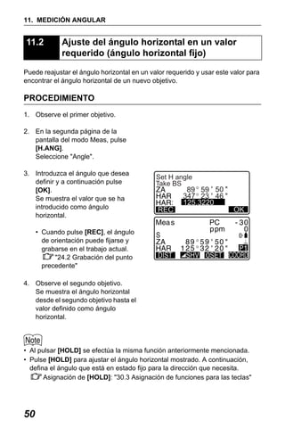 X50RX.book Page 50 Wednesday, May 11, 2011 9:39 AM

11. MEDICIÓN ANGULAR

11.2

Ajuste del ángulo horizontal en un valor
requerido (ángulo horizontal fijo)

Puede reajustar el ángulo horizontal en un valor requerido y usar este valor para
encontrar el ángulo horizontal de un nuevo objetivo.

PROCEDIMIENTO
1. Observe el primer objetivo.
2. En la segunda página de la
pantalla del modo Meas, pulse
[H.ANG].
Seleccione "Angle".
3. Introduzca el ángulo que desea
definir y a continuación pulse
[OK].
Se muestra el valor que se ha
introducido como ángulo
horizontal.

Set H angle
Take BS

:
REC

89 59 50
347 23 46
125.3220

OK

• Cuando pulse [REC], el ángulo
de orientación puede fijarse y
grabarse en el trabajo actual.
"24.2 Grabación del punto
precedente"
4. Observe el segundo objetivo.
Se muestra el ángulo horizontal
desde el segundo objetivo hasta el
valor definido como ángulo
horizontal.

• Al pulsar [HOLD] se efectúa la misma función anteriormente mencionada.
• Pulse [HOLD] para ajustar el ángulo horizontal mostrado. A continuación,
defina el ángulo que está en estado fijo para la dirección que necesita.
Asignación de [HOLD]: "30.3 Asignación de funciones para las teclas"

50

 