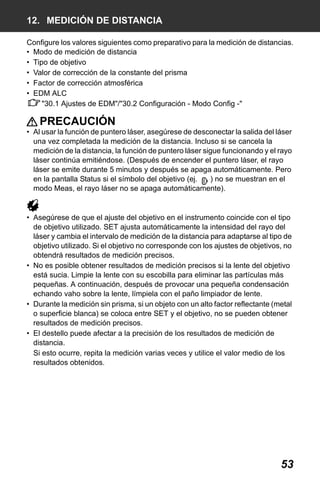 X50RX.book Page 53 Wednesday, May 11, 2011 9:39 AM

12. MEDICIÓN DE DISTANCIA
Configure los valores siguientes como preparativo para la medición de distancias.
• Modo de medición de distancia
• Tipo de objetivo
• Valor de corrección de la constante del prisma
• Factor de corrección atmosférica
• EDM ALC
"30.1 Ajustes de EDM"/"30.2 Configuración - Modo Config -"

PRECAUCIÓN
• Al usar la función de puntero láser, asegúrese de desconectar la salida del láser
una vez completada la medición de la distancia. Incluso si se cancela la
medición de la distancia, la función de puntero láser sigue funcionando y el rayo
láser continúa emitiéndose. (Después de encender el puntero láser, el rayo
láser se emite durante 5 minutos y después se apaga automáticamente. Pero
en la pantalla Status si el símbolo del objetivo (ej.
) no se muestran en el
modo Meas, el rayo láser no se apaga automáticamente).

• Asegúrese de que el ajuste del objetivo en el instrumento coincide con el tipo
de objetivo utilizado. SET ajusta automáticamente la intensidad del rayo del
láser y cambia el intervalo de medición de la distancia para adaptarse al tipo de
objetivo utilizado. Si el objetivo no corresponde con los ajustes de objetivos, no
obtendrá resultados de medición precisos.
• No es posible obtener resultados de medición precisos si la lente del objetivo
está sucia. Limpie la lente con su escobilla para eliminar las partículas más
pequeñas. A continuación, después de provocar una pequeña condensación
echando vaho sobre la lente, límpiela con el paño limpiador de lente.
• Durante la medición sin prisma, si un objeto con un alto factor reflectante (metal
o superficie blanca) se coloca entre SET y el objetivo, no se pueden obtener
resultados de medición precisos.
• El destello puede afectar a la precisión de los resultados de medición de
distancia.
Si esto ocurre, repita la medición varias veces y utilice el valor medio de los
resultados obtenidos.

53

 