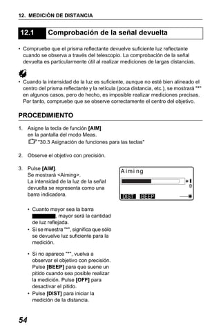 X50RX.book Page 54 Wednesday, May 11, 2011 9:39 AM

12. MEDICIÓN DE DISTANCIA

12.1

Comprobación de la señal devuelta

• Compruebe que el prisma reflectante devuelve suficiente luz reflectante
cuando se observa a través del telescopio. La comprobación de la señal
devuelta es particularmente útil al realizar mediciones de largas distancias.

• Cuando la intensidad de la luz es suficiente, aunque no esté bien alineado el
centro del prisma reflectante y la retícula (poca distancia, etc.), se mostrará "*"
en algunos casos, pero de hecho, es imposible realizar mediciones precisas.
Por tanto, compruebe que se observe correctamente el centro del objetivo.

PROCEDIMIENTO
1. Asigne la tecla de función [AIM]
en la pantalla del modo Meas.
"30.3 Asignación de funciones para las teclas"
2. Observe el objetivo con precisión.
3. Pulse [AIM].
Se mostrará <Aiming>.
La intensidad de la luz de la señal
devuelta se representa como una
barra indicadora.
• Cuanto mayor sea la barra
, mayor será la cantidad
de luz reflejada.
• Si se muestra "*", significa que sólo
se devuelve luz suficiente para la
medición.
• Si no aparece "*", vuelva a
observar el objetivo con precisión.
Pulse [BEEP] para que suene un
pitido cuando sea posible realizar
la medición. Pulse [OFF] para
desactivar el pitido.
• Pulse [DIST] para iniciar la
medición de la distancia.

54

 