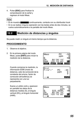 X50RX.book Page 55 Wednesday, May 11, 2011 9:39 AM

12. MEDICIÓN DE DISTANCIA
4. Pulse {ESC} para finalizar la
comprobación de la señal y
regresar al modo Meas.

• Si se muestra
continuamente, contacte con su distribuidor local.
• Si no se realiza ninguna operación con las teclas antes de dos minutos, se
vuelve automáticamente a la pantalla del modo Meas.

12.2

Medición de distancias y ángulos

Se puede medir un ángulo al mismo tiempo que la distancia.

PROCEDIMIENTO
1. Observe el objetivo.
2. En la primera página del modo
Meas, pulse [DIST] para iniciar la
medición de la distancia.

Cuando comienza la medición, la
información EDM (modo de
distancia, valor de corrección de la
constante del prisma, factor de
corrección atmosférica) se
representa con una luz
parpadeante.

F i ne

Suena un pitido corto y aparecen
en pantalla los datos de la
distancia medida (S), el ángulo
vertical (ZA) y el ángulo horizontal
(HAR).

55

 