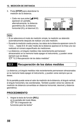 X50RX.book Page 56 Wednesday, May 11, 2011 9:39 AM

12. MEDICIÓN DE DISTANCIA
3. Pulse [STOP] para abandonar la
medición de la distancia.
• Cada vez que pulse [
SHV]
aparecen en pantalla,
alternativamente, la distancia
geométrica (S), la distancia
horizontal (H) y el desnivel (V).

• Si se selecciona el modo de medición simple, la medición se detendrá
automáticamente después de realizar una sola medición.
• Durante la medición media precisa, los datos de la distancia aparecen como S1,S-2, ... hasta S-9. El valor medio de la distancia aparece en la línea una vez
realizado el número especificado de mediciones.
• La distancia y el ángulo medidos más recientemente permanecen
almacenados en la memoria hasta apagar el instrumento, y pueden verse
siempre que se desee.
"12.3 Recuperación de los datos medidos"

12.3

Recuperación de los datos medidos

La distancia y el ángulo medidos más recientemente permanecen almacenados
en la memoria hasta apagar el instrumento, y pueden verse siempre que se
desee.
En la pantalla puede verse el valor de medición de la distancia, el ángulo vertical,
el ángulo horizontal y las coordenadas. También pueden verse los valores de
medición de distancia convertidos en distancia horizontal, desnivel y distancia
geométrica.

PROCEDIMIENTO
1. Asigne la tecla de función [RCL]
en la pantalla del modo Meas.
"30.3 Asignación de
funciones para las teclas"

56

 