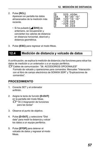 X50RX.book Page 57 Wednesday, May 11, 2011 9:39 AM

12. MEDICIÓN DE DISTANCIA
2. Pulse [RCL].
Aparecen en pantalla los datos
almacenados de la medición más
reciente.
• Si ha pulsado [
SHV] de
antemano, se recuperarán y
convierten los valores de distancia
en distancia horizontal, desnivel y
distancia geométrica.
3. Pulse {ESC} para regresar al modo Meas.

12.4

Medición de distancia y volcado de datos

A continuación, se explica la medición de distancia y las funciones para volcar los
datos de medición a un ordenador o a un equipo periférico.
Cables de comunicación: "36. ACCESORIOS OPCIONALES"
Formato de volcado y operaciones para comandos: Manuales "Interacción
con el libro de campo electrónico de SOKKIA SDR" y "Explicaciones de
comandos".

PROCEDIMIENTO
1. Conecte SET y el ordenador
anfitrión.
2. Asigne la tecla de función [D-OUT]
en la pantalla del modo Meas.
"30.3 Asignación de funciones
para las teclas"
3. Observe el punto de objetivo.
4. Pulse [D-OUT], y seleccione "Dist
data" para medir la distancia y volcar
los datos a un equipo periférico.
5. Pulse [STOP] para detener el
volcado de datos y regresar al modo
Meas.

57

 