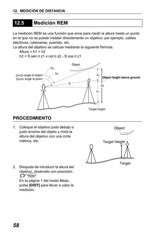 X50RX.book Page 58 Wednesday, May 11, 2011 9:39 AM

12. MEDICIÓN DE DISTANCIA

12.5

Medición REM

La medición REM es una función que sirve para medir la altura hasta un punto
en el que no se puede instalar directamente un objetivo; por ejemplo, cables
eléctricos, catenarias, puentes, etc.
La altura del objetivo se calcula mediante la siguiente fórmula.
Altura = h1 + h2
h2 = S sen θ z1 x cot θ z2 - S cos θ z1

Zenith
Zenith

PROCEDIMIENTO
1. Coloque el objetivo justo debajo o
justo encima del objeto y mida la
altura del objetivo con una cinta
métrica, etc.

2. Después de introducir la altura del
objetivo, obsérvelo con precisión.
"
"
En la página 1 del modo Meas,
pulse [DIST] para llevar a cabo la
medición.

58

 