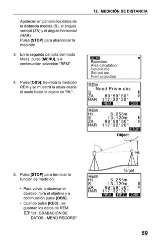 X50RX.book Page 59 Wednesday, May 11, 2011 9:39 AM

12. MEDICIÓN DE DISTANCIA
Aparecen en pantalla los datos de
la distancia medida (S), el ángulo
vertical (ZA) y el ángulo horizontal
(HAR).
Pulse [STOP] para abandonar la
medición.
3. En la segunda pantalla del modo
Meas, pulse [MENU], y a
continuación selección "REM".

4. Pulse [OBS]. Se inicia la medición
REM y se muestra la altura desde
el suelo hasta el objeto en "Ht.".

REM
Resection
Area calculation
Set-out line
Set-out arc
Point projection

Need Prism obs

5. Pulse [STOP] para terminar la
función de medición.
• Para volver a observar el
objetivo, mire el objetivo y a
continuación pulse [OBS].
• Cuando pulse [REC] , se
guardan los datos de REM.
"24. GRABACIÓN DE
DATOS - MENÚ RECORD"

REC

59

 